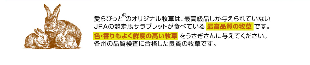 愛らびっと のオリジナル牧草は、最高級品しか与えられていないJRAの競走馬サラブレットが食べている 最高品質の牧草 です。色・香りもよく鮮度の高い牧草 をうさぎさんに与えてください。各州の品質検査に合格した良質の牧草です。高品質の牧草を全国どこでも１個から送料無料でお届け